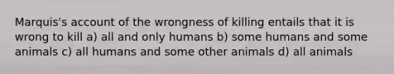 Marquis's account of the wrongness of killing entails that it is wrong to kill a) all and only humans b) some humans and some animals c) all humans and some other animals d) all animals