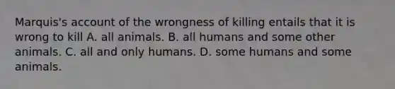 Marquis's account of the wrongness of killing entails that it is wrong to kill A. all animals. B. all humans and some other animals. C. all and only humans. D. some humans and some animals.