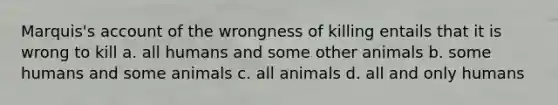 Marquis's account of the wrongness of killing entails that it is wrong to kill a. all humans and some other animals b. some humans and some animals c. all animals d. all and only humans