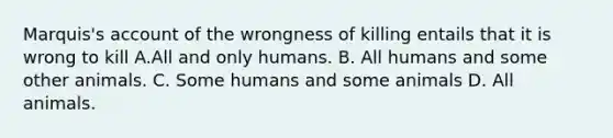 Marquis's account of the wrongness of killing entails that it is wrong to kill A.All and only humans. B. All humans and some other animals. C. Some humans and some animals D. All animals.