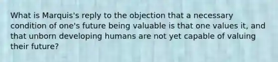 What is Marquis's reply to the objection that a necessary condition of one's future being valuable is that one values it, and that unborn developing humans are not yet capable of valuing their future?