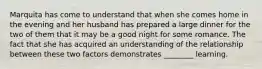 Marquita has come to understand that when she comes home in the evening and her husband has prepared a large dinner for the two of them that it may be a good night for some romance. The fact that she has acquired an understanding of the relationship between these two factors demonstrates ________ learning.