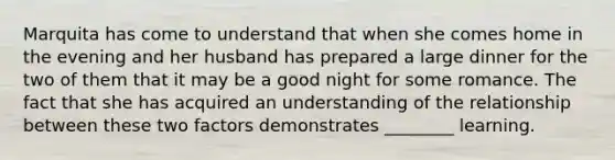 Marquita has come to understand that when she comes home in the evening and her husband has prepared a large dinner for the two of them that it may be a good night for some romance. The fact that she has acquired an understanding of the relationship between these two factors demonstrates ________ learning.