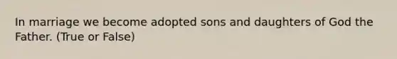 In marriage we become adopted sons and daughters of God the Father. (True or False)