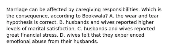 Marriage can be affected by caregiving responsibilities. Which is the consequence, according to Bookwala? A. the wear and tear hypothesis is correct. B. husbands and wives reported higher levels of marital satisfaction. C. husbands and wives reported great financial stress. D. wives felt that they experienced emotional abuse from their husbands.