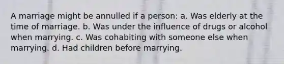 A marriage might be annulled if a person: a. Was elderly at the time of marriage. b. Was under the influence of drugs or alcohol when marrying. c. Was cohabiting with someone else when marrying. d. Had children before marrying.