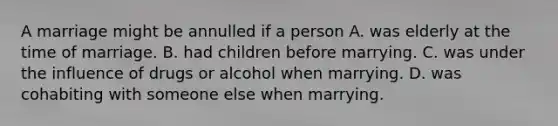 A marriage might be annulled if a person A. was elderly at the time of marriage. B. had children before marrying. C. was under the influence of drugs or alcohol when marrying. D. was cohabiting with someone else when marrying.