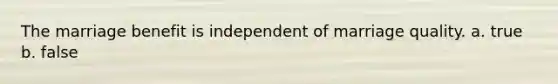 The marriage benefit is independent of marriage quality. a. true b. false