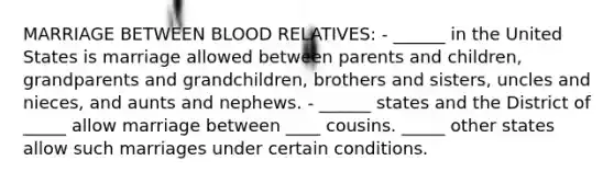 MARRIAGE BETWEEN BLOOD RELATIVES: - ______ in the United States is marriage allowed between parents and children, grandparents and grandchildren, brothers and sisters, uncles and nieces, and aunts and nephews. - ______ states and the District of _____ allow marriage between ____ cousins. _____ other states allow such marriages under certain conditions.