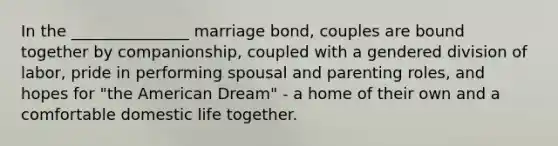 In the _______________ marriage bond, couples are bound together by companionship, coupled with a gendered division of labor, pride in performing spousal and parenting roles, and hopes for "the American Dream" - a home of their own and a comfortable domestic life together.