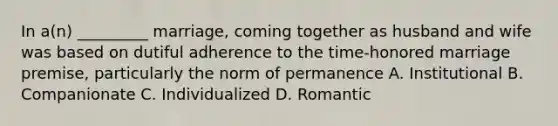 In a(n) _________ marriage, coming together as husband and wife was based on dutiful adherence to the time-honored marriage premise, particularly the norm of permanence A. Institutional B. Companionate C. Individualized D. Romantic