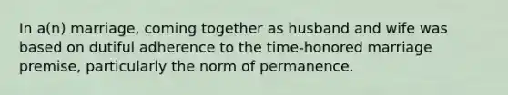 In a(n) marriage, coming together as husband and wife was based on dutiful adherence to the time-honored marriage premise, particularly the norm of permanence.