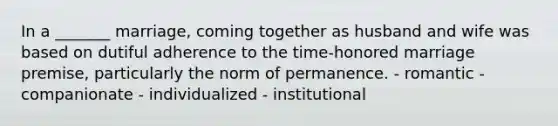 In a _______ marriage, coming together as husband and wife was based on dutiful adherence to the time-honored marriage premise, particularly the norm of permanence. - romantic - companionate - individualized - institutional