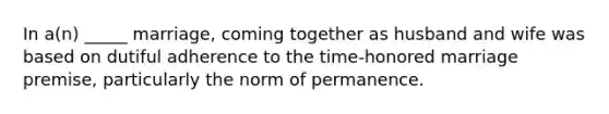 In a(n) _____ marriage, coming together as husband and wife was based on dutiful adherence to the time-honored marriage premise, particularly the norm of permanence.