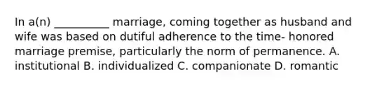 In a(n) __________ marriage, coming together as husband and wife was based on dutiful adherence to the time- honored marriage premise, particularly the norm of permanence. A. institutional B. individualized C. companionate D. romantic