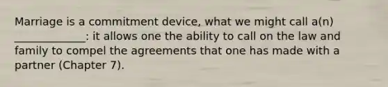 Marriage is a commitment device, what we might call a(n) _____________: it allows one the ability to call on the law and family to compel the agreements that one has made with a partner (Chapter 7).