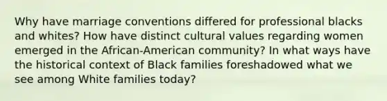 Why have marriage conventions differed for professional blacks and whites? How have distinct cultural values regarding women emerged in the African-American community? In what ways have the historical context of Black families foreshadowed what we see among White families today?