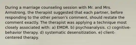 During a marriage counseling session with Mr. and Mrs. Armstrong, the therapist suggested that each partner, before responding to the other person's comment, should restate the comment exactly. The therapist was applying a technique most closely associated with: a) EMDR. b) psychoanalysis. c) cognitive-behavior therapy. d) systematic desensitization. e) client-centered therapy.