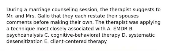 During a marriage counseling session, the therapist suggests to Mr. and Mrs. Gallo that they each restate their spouses comments before making their own. The therapist was applying a technique most closely associated with A. EMDR B. psychoanalysis C. cognitive-behavioral therapy D. systematic desensitization E. client-centered therapy