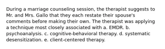 During a marriage counseling session, the therapist suggests to Mr. and Mrs. Gallo that they each restate their spouse's comments before making their own. The therapist was applying a technique most closely associated with a. EMDR. b. psychoanalysis. c. cognitive-behavioral therapy. d. systematic desensitization. e. client-centered therapy.