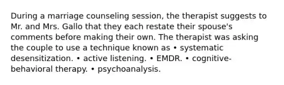 During a marriage counseling session, the therapist suggests to Mr. and Mrs. Gallo that they each restate their spouse's comments before making their own. The therapist was asking the couple to use a technique known as • systematic desensitization. • active listening. • EMDR. • cognitive-behavioral therapy. • psychoanalysis.