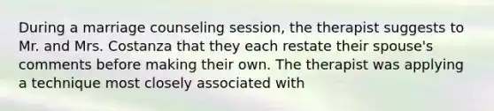 During a marriage counseling session, the therapist suggests to Mr. and Mrs. Costanza that they each restate their spouse's comments before making their own. The therapist was applying a technique most closely associated with