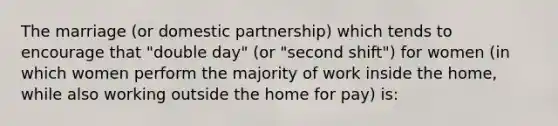 The marriage (or domestic partnership) which tends to encourage that "double day" (or "second shift") for women (in which women perform the majority of work inside the home, while also working outside the home for pay) is: