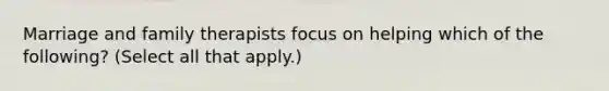 Marriage and family therapists focus on helping which of the following? (Select all that apply.)