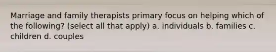 Marriage and family therapists primary focus on helping which of the following? (select all that apply) a. individuals b. families c. children d. couples