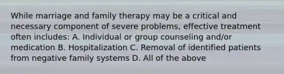 While marriage and family therapy may be a critical and necessary component of severe problems, effective treatment often includes: A. Individual or group counseling and/or medication B. Hospitalization C. Removal of identified patients from negative family systems D. All of the above