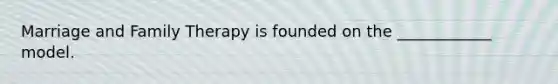 Marriage and Family Therapy is founded on the ____________ model.