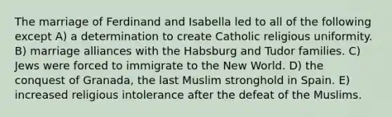 The marriage of Ferdinand and Isabella led to all of the following except A) a determination to create Catholic religious uniformity. B) marriage alliances with the Habsburg and Tudor families. C) Jews were forced to immigrate to the New World. D) the conquest of Granada, the last Muslim stronghold in Spain. E) increased religious intolerance after the defeat of the Muslims.