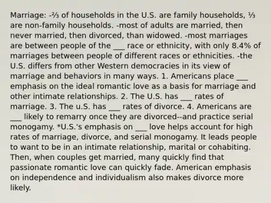 Marriage: -⅔ of households in the U.S. are family households, ⅓ are non-family households. -most of adults are married, then never married, then divorced, than widowed. -most marriages are between people of the ___ race or ethnicity, with only 8.4% of marriages between people of different races or ethnicities. -the U.S. differs from other Western democracies in its view of marriage and behaviors in many ways. 1. Americans place ___ emphasis on the ideal romantic love as a basis for marriage and other intimate relationships. 2. The U.S. has ___ rates of marriage. 3. The u.S. has ___ rates of divorce. 4. Americans are ___ likely to remarry once they are divorced--and practice serial monogamy. *U.S.'s emphasis on ___ love helps account for high rates of marriage, divorce, and serial monogamy. It leads people to want to be in an intimate relationship, marital or cohabiting. Then, when couples get married, many quickly find that passionate romantic love can quickly fade. American emphasis on independence and individualism also makes divorce more likely.