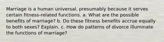 Marriage is a human universal, presumably because it serves certain fitness-related functions. a. What are the possible benefits of marriage? b. Do these fitness benefits accrue equally to both sexes? Explain. c. How do patterns of divorce illuminate the functions of marriage?