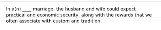 In a(n) ____ marriage, the husband and wife could expect practical and economic security, along with the rewards that we often associate with custom and tradition.