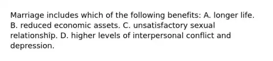 Marriage includes which of the following benefits: A. longer life. B. reduced economic assets. C. unsatisfactory sexual relationship. D. higher levels of interpersonal conflict and depression.