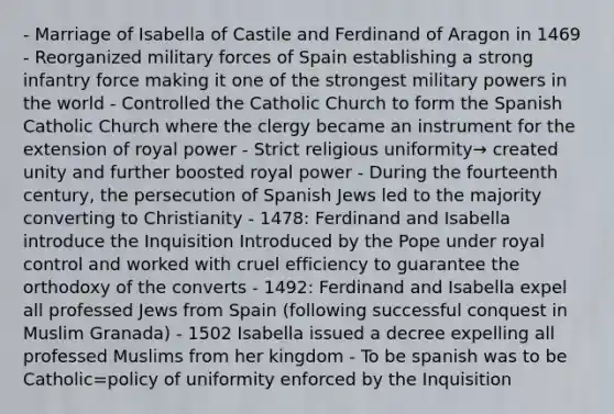 - Marriage of Isabella of Castile and Ferdinand of Aragon in 1469 - Reorganized military forces of Spain establishing a strong infantry force making it one of the strongest military powers in the world - Controlled the Catholic Church to form the Spanish Catholic Church where the clergy became an instrument for the extension of royal power - Strict religious uniformity→ created unity and further boosted royal power - During the fourteenth century, the persecution of Spanish Jews led to the majority converting to Christianity - 1478: <a href='https://www.questionai.com/knowledge/kbEzG90lFC-ferdinand-and-isabella' class='anchor-knowledge'>ferdinand and isabella</a> introduce the Inquisition Introduced by the Pope under royal control and worked with cruel efficiency to guarantee the orthodoxy of the converts - 1492: Ferdinand and Isabella expel all professed Jews from Spain (following successful conquest in Muslim Granada) - 1502 Isabella issued a decree expelling all professed Muslims from her kingdom - To be spanish was to be Catholic=policy of uniformity enforced by the Inquisition