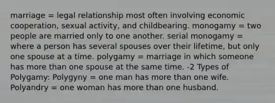 marriage = legal relationship most often involving economic cooperation, sexual activity, and childbearing. monogamy = two people are married only to one another. serial monogamy = where a person has several spouses over their lifetime, but only one spouse at a time. polygamy = marriage in which someone has more than one spouse at the same time. -2 Types of Polygamy: Polygyny = one man has more than one wife. Polyandry = one woman has more than one husband.