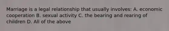 Marriage is a legal relationship that usually involves: A. economic cooperation B. sexual activity C. the bearing and rearing of children D. All of the above