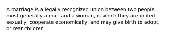 A marriage is a legally recognized union between two people, most generally a man and a woman, is which they are united sexually, cooperate economically, and may give birth to adopt, or rear children