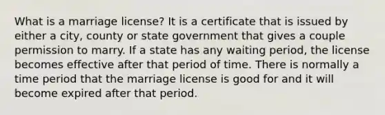 What is a marriage license? It is a certificate that is issued by either a city, county or state government that gives a couple permission to marry. If a state has any waiting period, the license becomes effective after that period of time. There is normally a time period that the marriage license is good for and it will become expired after that period.