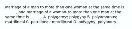 Marriage of a man to more than one woman at the same time is ______, and marriage of a woman to more than one man at the same time is ______. A. polygamy; polygyny B. polyamorous; matrilineal C. patrilineal; matrilineal D. polygyny; polyandry