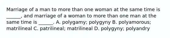 Marriage of a man to more than one woman at the same time is ______, and marriage of a woman to more than one man at the same time is ______. A. polygamy; polygyny B. polyamorous; matrilineal C. patrilineal; matrilineal D. polygyny; polyandry