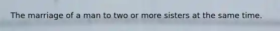 The marriage of a man to two or more sisters at the same time.