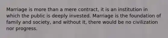 Marriage is more than a mere contract, it is an institution in which the public is deeply invested. Marriage is the foundation of family and society, and without it, there would be no civilization nor progress.