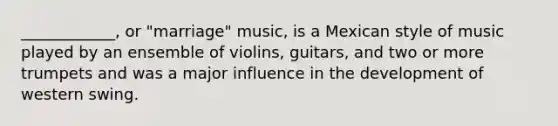 ____________, or "marriage" music, is a Mexican style of music played by an ensemble of violins, guitars, and two or more trumpets and was a major influence in the development of western swing.