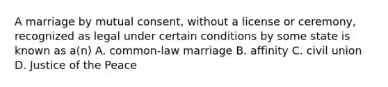 A marriage by mutual consent, without a license or ceremony, recognized as legal under certain conditions by some state is known as a(n) A. common-law marriage B. affinity C. civil union D. Justice of the Peace