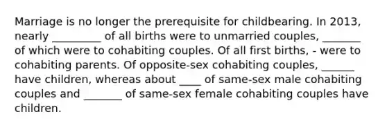 Marriage is no longer the prerequisite for childbearing. In 2013, nearly _________ of all births were to unmarried couples, _______ of which were to cohabiting couples. Of all first births, - were to cohabiting parents. Of opposite-sex cohabiting couples, ______ have children, whereas about ____ of same-sex male cohabiting couples and _______ of same-sex female cohabiting couples have children.