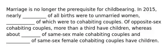 Marriage is no longer the prerequisite for childbearing. In 2015, nearly __________ of all births were to unmarried women, ____________ of which were to cohabiting couples. Of opposite-sex cohabiting couples, more than a third have children, whereas about ________ of same-sex male cohabiting couples and __________ of same-sex female cohabiting couples have children.