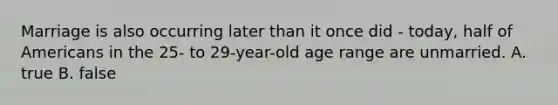 Marriage is also occurring later than it once did - today, half of Americans in the 25- to 29-year-old age range are unmarried. A. true B. false